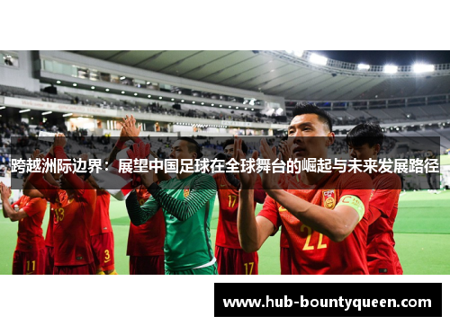 跨越洲际边界:展望中国足球在全球舞台的崛起与未来发展路径 跨越洲际边界:展望中国足球在全球舞台的崛起与未来发展路径