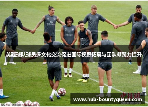英超球队球员多文化交流促进国际视野拓展与团队凝聚力提升 英超球队球员多文化交流促进国际视野拓展与团队凝聚力提升