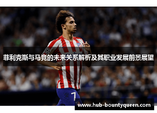 菲利克斯与马竞的未来关系解析及其职业发展前景展望 菲利克斯与马竞的未来关系解析及其职业发展前景展望