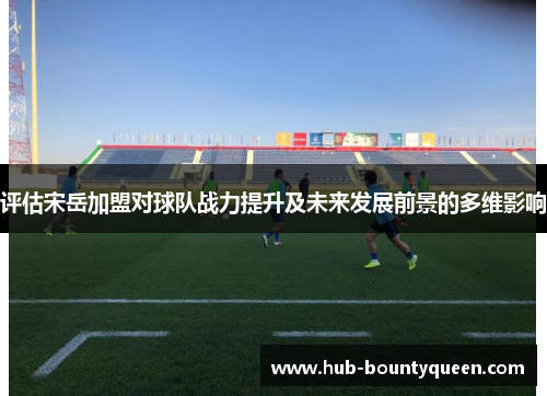 评估宋岳加盟对球队战力提升及未来发展前景的多维影响 评估宋岳加盟对球队战力提升及未来发展前景的多维影响