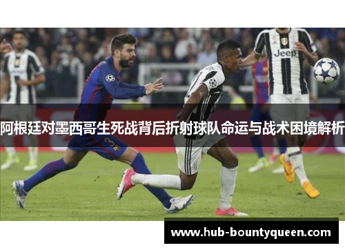 阿根廷对墨西哥生死战背后折射球队命运与战术困境解析 阿根廷对墨西哥生死战背后折射球队命运与战术困境解析