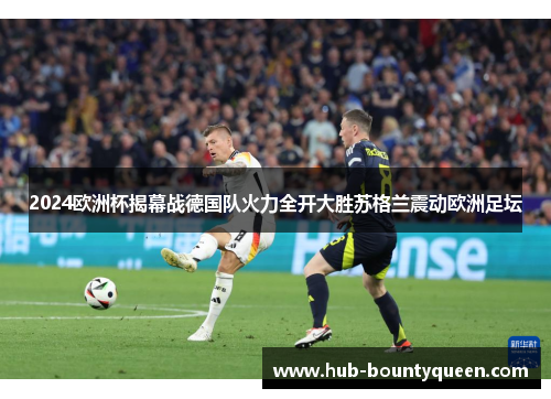 2024欧洲杯揭幕战德国队火力全开大胜苏格兰震动欧洲足坛 2024欧洲杯揭幕战德国队火力全开大胜苏格兰震动欧洲足坛