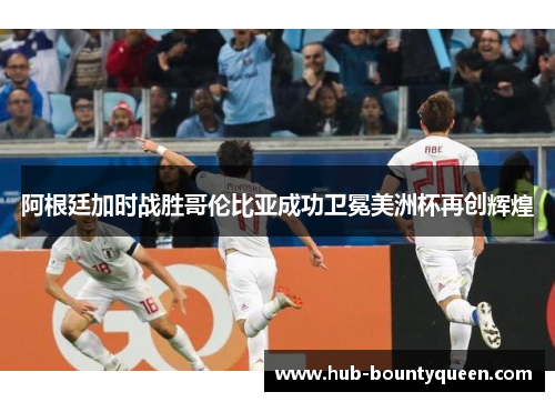 阿根廷加时战胜哥伦比亚成功卫冕美洲杯再创辉煌