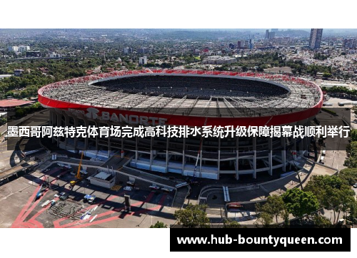 墨西哥阿兹特克体育场完成高科技排水系统升级保障揭幕战顺利举行 墨西哥阿兹特克体育场完成高科技排水系统升级保障揭幕战顺利举行